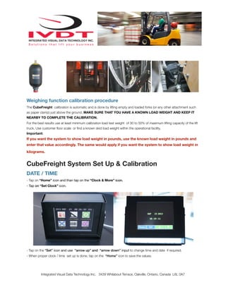 Weighing function calibration procedure
The CubeFreight calibration is automatic and is done by lifting empty and loaded forks (or any other attachment such
as paper clamp) just above the ground. MAKE SURE THAT YOU HAVE A KNOWN LOAD WEIGHT AND KEEP IT
NEARBY TO COMPLETE THE CALIBRATION.
For the best results use at least minimum calibration load test weight of 30 to 50% of maximum lifting capacity of the lift
truck. Use customer ﬂoor scale or ﬁnd a known skid load weight within the operational facility.
Important:
If you want the system to show load weight in pounds, use the known load weight in pounds and
enter that value accordingly. The same would apply if you want the system to show load weight in
kilograms.
CubeFreight System Set Up & Calibration
DATE / TIME
- Tap on “Home” icon and than tap on the “Clock & More” icon.
- Tap on “Set Clock” icon.
- Tap on the “Set” icon and use “arrow up” and “arrow down” input to change time and date if required.
- When proper clock / time set up is done, tap on the “Home” icon to save the values.
Integrated Visual Data Technology Inc. 3439 Whilabout Terrace, Oakville, Ontario, Canada L6L 0A7
 