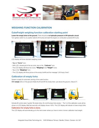 WEIGHING FUNCTION CALIBRATION
CubeFreight weighing function calibration starting point
Lower the empty forks to the ground. There should be no hydraulic pressure in lift hydraulic circuit.
Turn ignition switch to on position (electric lift trucks) and start the engine on combustion powered lift trucks.
LCD display will show standard weighing mode.
- Tap on “Home” icon.
- With LCD showing all of the six icons, tap on the “Calibrate” icon.
- The LCD display will show two icons, “Weighing” and “Height” icons.
- Tap on the “Weighing” icon.
- The LCD display will show picture of the empty forklift and the message “Lift Empty Forks”.
Calibration of empty forks
System is ready for automatic zeroing of the scale function.
With empty forks on the ground initiate the lift and lift the empty forks just above the ground. ( About 2”)
Activate lift control valve “quickly” lift empty forks. Do not lift empty forks slowly ! The % of the calibration cycle will be
shown on LCD display. Wait few seconds until display shows 100%. The LCD display will indicate to lower empty forks.
Calibration for empty forks is done.
The LCD display will automatically go to the next screen where you have to enter a known calibration load weight.
Integrated Visual Data Technology Inc. 3439 Whilabout Terrace, Oakville, Ontario, Canada L6L 0A7
 