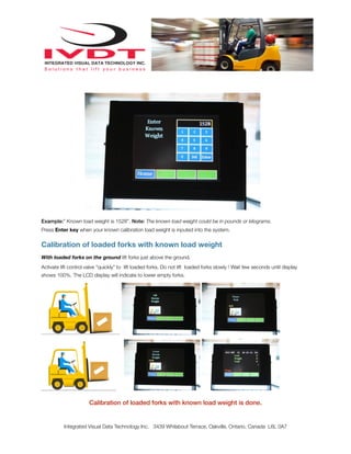 Example:” Known load weight is 1528”. Note: The known load weight could be in pounds or kilograms.
Press Enter key when your known calibration load weight is inputed into the system.
Calibration of loaded forks with known load weight
With loaded forks on the ground lift forks just above the ground.
Activate lift control valve “quickly” to lift loaded forks. Do not lift loaded forks slowly ! Wait few seconds until display
shows 100%. The LCD display will indicate to lower empty forks.
Calibration of loaded forks with known load weight is done.
Integrated Visual Data Technology Inc. 3439 Whilabout Terrace, Oakville, Ontario, Canada L6L 0A7
 