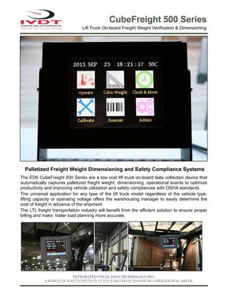 CubeFreight 500 Series
Lift Truck On-board Freight Weight Verification & Dimensioning

Palletized Freight Weight Dimensioning and Safety Compliance Systems
The ED6 CubeFreight 500 Series are a low cost lift truck on-board data collection device that
automatically captures palletized freight weight, dimensioning, operational events to optimize
productivity and improving vehicle utilization and safety compliances with OSHA standards.
The universal application for any type of the lift truck model regardless of the vehicle type,
lifting capacity or operating voltage offers the warehousing manager to easily determine the
cost of freight in advance of the shipment.
The LTL freight transportation industry will benefit from the efficient solution to ensure proper
billing and make trailer load planning more accurate.

INTEGRATED VISUAL DATA TECHNOLOGY INC.
A RANGE OF SOLUTIONS TO SUIT YOUR MATERIAL HANDLING OPERATIONAL NEEDS

 