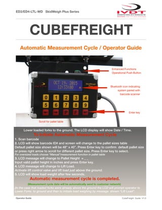 ED3/ED4-LTL-WD SkidWeigh Plus Series
CUBEFREIGHT
Automatic Measurement Cycle / Operator Guide
Operator Guide CubeFreight Guide V1.0
Lower loaded forks to the ground. The LCD display will show Date / Time.
To Initiate Automatic Measurement Cycle
1. Scan barcode
2. LCD will show barcode ID# and screen will change to the pallet sizes table
Default pallet size shown will be 48” x 40”. Press Enter key to conﬁrm default pallet size
or press right arrow to scroll for different pallet size. Press Enter key to select.
For oversized loads choose “Manual”measurement function in pallet table
3. LCD message will change to Pallet Height = _ _
Input valid pallet height in inches and press Enter key.
4. LCD message will change to Lift Load.
Activate lift control valve and lift load just above the ground.
5. LCD will show load weight after few seconds.
Automatic measurement cycle is completed.
(Measurement cycle data will be automatically send to customer network)
(In the case that loaded forks were already above the ground the LCD will prompt operator to
Lower Forks to ground and than to initiate load weighing by message shown “Lift Load”.
Enhanced Functions
Operational Push Button
Bluetooth icon indicating
system paired with
barcode scanner

Enter key
Scroll for pallet table
 
