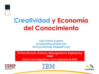 Creatividad  y Economía del Conocimiento Juan Carlos Cubeiro [email_address] www.jccubeirojc.blogspot.com III Foro Services, Science, Management & Engineering SSME Palacio de la Magdalena, 16 de septiembre de 2008   