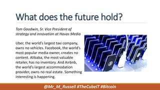 What does the future hold?
Tom Goodwin, Sr. Vice President of
strategy and innovation at Havas Media
Uber, the world’s largest taxi company,
owns no vehicles. Facebook, the world’s
most popular media owner, creates no
content. Alibaba, the most valuable
retailer, has no inventory. And Airbnb,
the world’s largest accommodation
provider, owns no real estate. Something
interesting is happening.
@Mr_M_Russell #TheCubeIT #Bitcoin
 