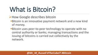 What is Bitcoin?
How Google describes bitcoin
Bitcoin is an innovative payment network and a new kind
of money.
Bitcoin uses peer-to-peer technology to operate with no
central authority or banks; managing transactions and the
issuing of bitcoins is carried out collectively by the
network.
@Mr_M_Russell #TheCubeIT #Bitcoin
 