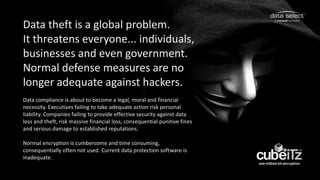 Data theft is a global problem.
It threatens everyone... individuals,
businesses and even government.
Normal defense measures are no
longer adequate against hackers.
Data compliance is about to become a legal, moral and financial
necessity. Executives failing to take adequate action risk personal
liability. Companies failing to provide effective security against data
loss and theft, risk massive financial loss, consequential punitive fines
and serious damage to established reputations.
Normal encryption is cumbersome and time consuming,
consequentially often not used. Current data protection software is
inadequate.
 