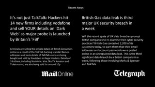 It's not just TalkTalk: Hackers hit
14 new firms including Vodafone
and sell YOUR details on 'Dark
Web' as major probe is launched
by Britain's 'FBI'
Criminals are selling the private details of British consumers
online as a result of the TalkTalk hacking scandal. Names,
addresses and bank details of TalkTalk users are being
bought and sold by fraudsters in illegal markets. Details of
14 others, including Vodafone, Visa, Sky TV, Amazon and
Ticketmaster, are also being sold for around 10p
British Gas data leak is third
major UK security breach in
a week
Will the recent spate of UK data breaches prompt
British companies to re-examine their cyber security
practices? British Gas contacted 2,200 of its
customers today, to warn them that their email
addresses and account passwords were posted
online in an unexplained data leak. This is the third
significant data breach by a British company in a
week, following those involving Marks & Spencer
and TalkTalk.
Recent News
 
