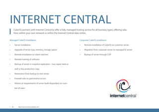 INTERNET CENTRAL
CubeiTz partners with Internet Central to offer a fully managed hosting service for all business types; offering solu-
tions within your own network or within the Internet Central data centre.
Managed CubeiTz Installation
•	 Server installation
•	 Upgrade of server (cpu, memory, storage space)
•	 Remote installation on client machine
•	 Remote training of software
•	 Backup of server in snapshot replication – two copies held as
well as live production copy
•	 Restoration from backup to new server
•	 Firewall rules to gain/restrict access
•	 Advice on requirements of server build dependant on num-
ber of users
Corporate CubeiTz Installation
•	 Remote installation of CubeiTz on customer server
•	 Migration from corporate server to managed IC server
•	 Backup of server through CDP
Read more at www.cubeitz.com10
 