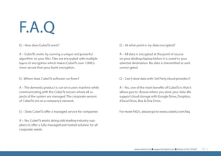 F.A.Q
Q - Where does CubeiTz software run from?
A – The domestic product is run on a users machine while
communicating with the CubeiTz servers where all as-
pects of the system are managed. The corporate version
of CubeiTz sits on a company’s network.
Q – At what point is my data encrypted?
A – All data is encrypted at the point of source
on your desktop/laptop before it is saved to your
selected destination. No data is transmitted or sent
unencrypted.
For more FAQ’s, please go to www.cubeitz.com/faqQ – Does CubeiTz offer a managed service for companies
A – Yes, CubeiTz works along side leading industry sup-
pliers to offer a fully managed and hosted solution for all
corporate needs.
Q – How does CubeiTz work?
A – CubeiTz works by running a unique and powerful
algorithm on your files. Files are encrypted with multiple
layers of encryption which makes CubeiTz over 7,000 x
more secure than your bank encryption.
Q – Can I store data with 3rd Party cloud providers?
A – Yes, one of the main benefits of CubeiTz is that it
allows you to choose where you store your data. We
support cloud storage with Google Drive, Dropbox,
iCloud Drive, Box & One Drive.
www.cubeitz.com n support@cubeitz.com n phone: 01425 291687 11
 