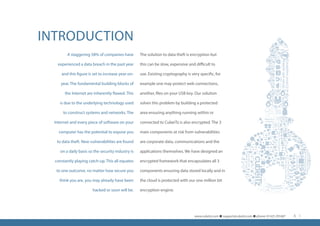 INTRODUCTION
A staggering 58% of companies have
experienced a data breach in the past year
and this figure is set to increase year-on-
year. The fundamental building blocks of
the Internet are inherently flawed. This
is due to the underlying technology used
to construct systems and networks. The
Internet and every piece of software on your
computer has the potential to expose you
to data theft. New vulnerabilities are found
on a daily basis so the security industry is
constantly playing catch-up. This all equates
to one outcome, no matter how secure you
think you are, you may already have been
hacked or soon will be.
The solution to data theft is encryption but
this can be slow, expensive and difficult to
use. Existing cryptography is very specific, for
example one may protect web connections,
another, files on your USB key. Our solution
solves this problem by building a protected
area ensuring anything running within or
connected to CubeiTz is also encrypted. The 3
main components at risk from vulnerabilities
are corporate data, communications and the
applications themselves. We have designed an
encrypted framework that encapsulates all 3
components ensuring data stored locally and in
the cloud is protected with our one million bit
encryption engine.
www.cubeitz.com n support@cubeitz.com n phone: 01425 291687 3
 