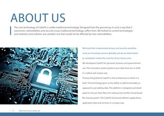 ABOUT US
We knew that compromised privacy and security would be-
come an increasing concern globally and we are determined
to completely resolve the issue for all our future users.
We developed CubeITz for personal, business and governement
use. This innovative system protects your data from loss or theft
in a radical and unique way.
The key thing behind CubeITz is the architecture on which it is
built. The technology gives us the ability to add functionality as
opposed to just adding data. The platform is designed and devel-
oped to not just share files; this wold just be another Cloud based
file sharing system. The CubeITz framework delivers applications,
application data and services in a unique way.
The core technology of CubeITz is unlike traditional technology. Designed from the ground-up, in such a way that it
overcomes vulnerabilities and security issues traditional technology suffers from. We looked at current technologies
and realised a new solution was needed; one that would not be affected by new vulnerabilities.
Read more at www.cubeitz.com4
 