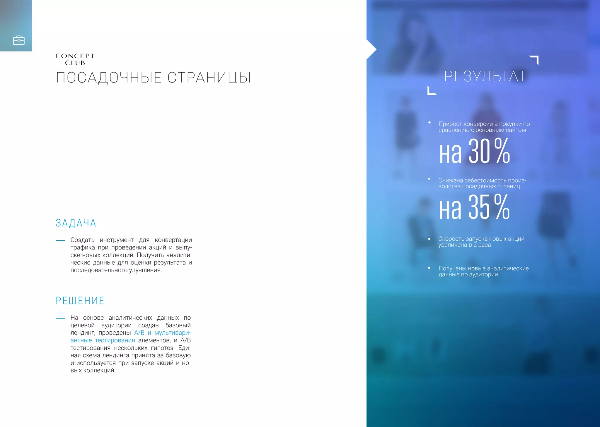 РЕЗУЛЬТАТ
ЗАДАЧА
РЕШЕНИЕ
Cоздать инструмент для конвертации
трафика при проведении акций и выпу-
ске новых коллекций. Получить аналити-
ческие данные для оценки результата и
последовательного улучшения.
На основе аналитических данных по
целевой аудитории создан базовый
лендинг, проведены A/B и мультивари-
антные тестирования элементов, и A/B
тестирования нескольких гипотез. Еди-
ная схема лендинга принята за базовую
и используется при запуске акций и но-
вых коллекций.
на 30 %
на 35 %
Прирост конверсии в покупки по
сравнению с основным сайтом
Снижена себестоимость произ-
водства посадочных страниц
Скорость запуска новых акций
увеличена в 2 раза
Получены новые аналитические
данные по аудитории.
ПОСАДОЧНЫЕ СТРАНИЦЫ
 