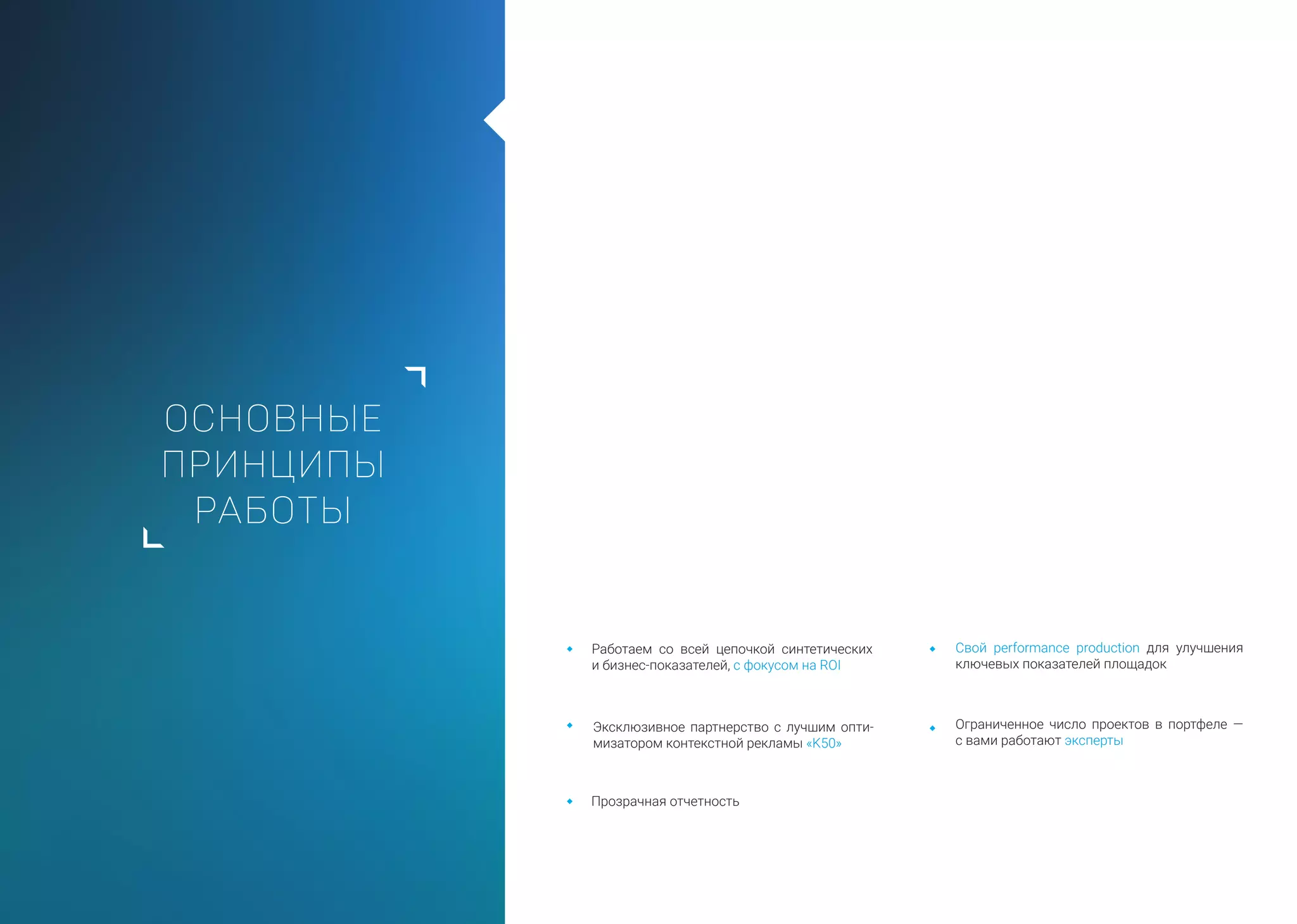 ОСНОВНЫЕ
ПРИНЦИПЫ
РАБОТЫ
Работаем со всей цепочкой синтетических
и бизнес-показателей, с фокусом на ROI
Эксклюзивное партнерство с лучшим опти-
мизатором контекстной рекламы «K50»
Ограниченное число проектов в портфеле —
с вами работают эксперты
Свой performance production для улучшения
ключевых показателей площадок
Прозрачная отчетность
 