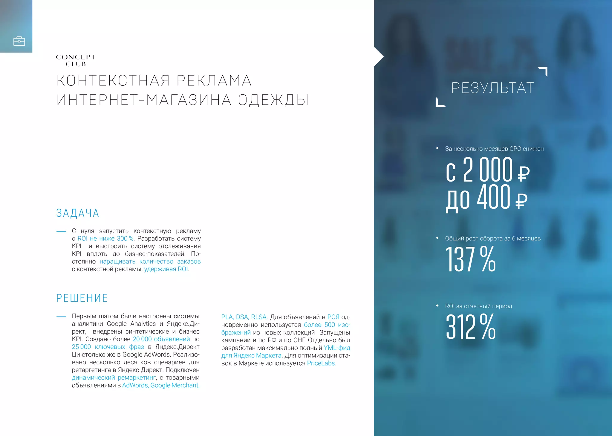 РЕЗУЛЬТАТ
ЗАДАЧА
РЕШЕНИЕ
КОНТЕКСТНАЯ РЕКЛАМА
ИНТЕРНЕТ-МАГАЗИНА ОДЕЖДЫ
С нуля запустить контекстную рекламу
с ROI не ниже 300 %. Разработать систему
KPI и выстроить систему отслеживания
KPI вплоть до бизнес-показателей. По-
стоянно наращивать количество заказов
с контекстной рекламы, удерживая ROI.
PLA, DSA, RLSA. Для объявлений в РСЯ од-
новременно используется более 500 изо-
бражений из новых коллекций Запущены
кампании и по РФ и по СНГ. Отдельно был
разработан максимально полный YML-фид
для Яндекс Маркета. Для оптимизации ста-
вок в Маркете используется PriсeLabs.
Первым шагом были настроены системы
аналитики Google Analytics и Яндекс.Ди-
рект, внедрены синтетические и бизнес
KPI. Создано более 20 000 объявлений по
25 000 ключевых фраз в Яндекс.Директ
Ци столько же в Google AdWords. Реализо-
вано несколько десятков сценариев для
ретаргетинга в Яндекс Директ. Подключен
динамический ремаркетинг, с товарными
объявлениями в AdWords, Google Merchant,
с 2 000 Р
до 400 Р
137 %
312 %
За несколько месяцев CPO снижен
Общий рост оборота за 6 месяцев
ROI за отчетный период
 