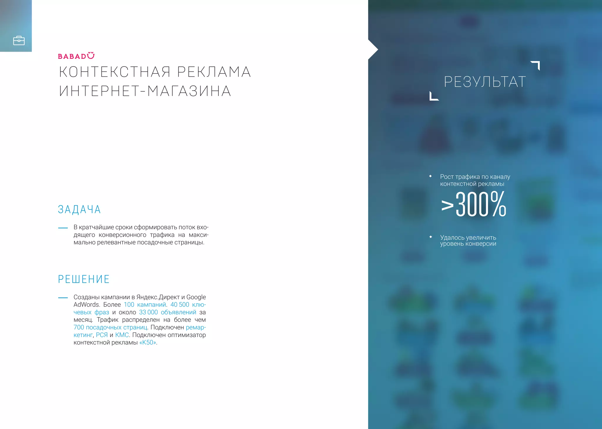 РЕЗУЛЬТАТ
ЗАДАЧА
РЕШЕНИЕ
КОНТЕКСТНАЯ РЕКЛАМА
ИНТЕРНЕТ-МАГАЗИНА
В кратчайшие сроки сформировать поток вхо-
дящего конверсионного трафика на макси-
мально релевантные посадочные страницы.
Созданы кампании в Яндекс.Директ и Google
AdWords. Более 100 кампаний. 40 500 клю-
чевых фраз и около 33 000 объявлений за
месяц. Трафик распределен на более чем
700 посадочных страниц. Подключен ремар-
кетинг, РСЯ и КМС. Подключен оптимизатор
контекстной рекламы «K50».
>300%
Рост трафика по каналу
контекстной рекламы
Удалось увеличить
уровень конверсии
 