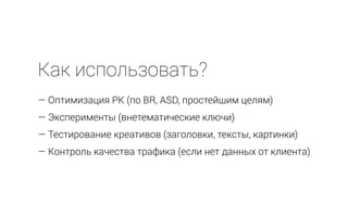Как использовать?
— Оптимизация РК (по BR, ASD, простейшим целям)
— Эксперименты (внетематические ключи)
— Тестирование креативов (заголовки, тексты, картинки)
— Контроль качества трафика (если нет данных от клиента)
 