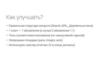 Как улучшать?
— Правильная структура аккаунта (Search_SPb__Деревянные-окна)
— 1 ключ — 1 объявление (а лучше 2 объявления ^_^)
— Типы соответствия ключевиков (не «минусовкой» единой)
— Запрещаем площадки (yaca, images, auto)
— Используем «мастер отчетов» (% в спеце, регионы)
 