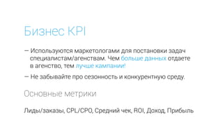 Бизнес KPI
— Используются маркетологами для постановки задач
специалистам/агенствам. Чем больше данных отдаете
в агенство, тем лучше кампании!
— Не забывайте про сезонность и конкурентную среду.
Лиды/заказы, CPL/CPO, Средний чек, ROI, Доход, Прибыль
Основные метрики
 