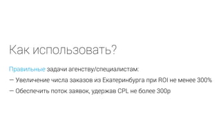 Как использовать?
Правильные задачи агенству/специалистам:
— Увеличение числа заказов из Екатеринбурга при ROI не менее 300%
— Обеспечить поток заявок, удержав CPL не более 300р
 