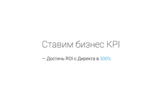 Ставим бизнес KPI
— Достичь ROI c Директа в 300%
 