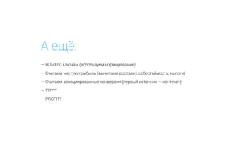 А ещё:
— ROMI по ключам (используем нормирование)
— Считаем чистую прибыль (вычитаем доставку, себестоймость, налоги)
— Считаем ассоциированные конверсии (первый источник — контекст)
— ??????
— PROFIT!
 