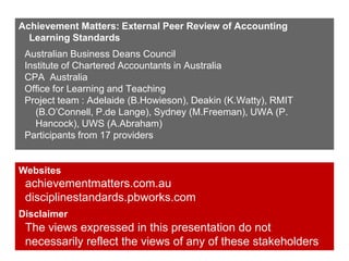 Achievement Matters: External Peer Review of Accounting
Learning Standards
Australian Business Deans Council
Institute of Chartered Accountants in Australia
CPA Australia
Office for Learning and Teaching
Project team : Adelaide (B.Howieson), Deakin (K.Watty), RMIT
(B.O’Connell, P.de Lange), Sydney (M.Freeman), UWA (P.
Hancock), UWS (A.Abraham)
Participants from 17 providers

Websites

achievementmatters.com.au
disciplinestandards.pbworks.com
Disclaimer

The views expressed in this presentation do not
necessarily reflect the views of any of these stakeholders

 
