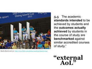 5.5 The academic
standards intended to be
achieved by students and
the outcomes actually
achieved by students in
the course of study are
benchmarked against
similar accredited courses
of study.”
Martin Morris 20/2/12 http://www.flickr.com/photos/martin55/6929721749/

“external
AoL”

 