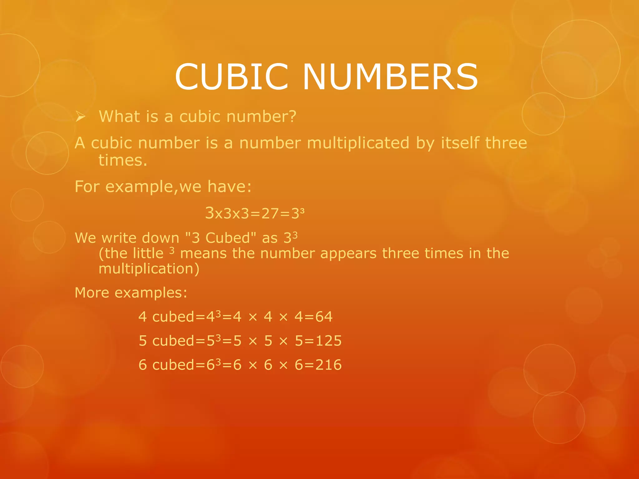 CUBIC NUMBERS
What is a cubic number?
A cubic number is a number multiplicated by itself three
times.
For example,we have:
3x3x3=27=3³
We write down "3 Cubed" as 33
(the little 3 means the number appears three times in the
multiplication)
More examples:
4 cubed=43=4 × 4 × 4=64
5 cubed=53=5 × 5 × 5=125
6 cubed=63=6 × 6 × 6=216