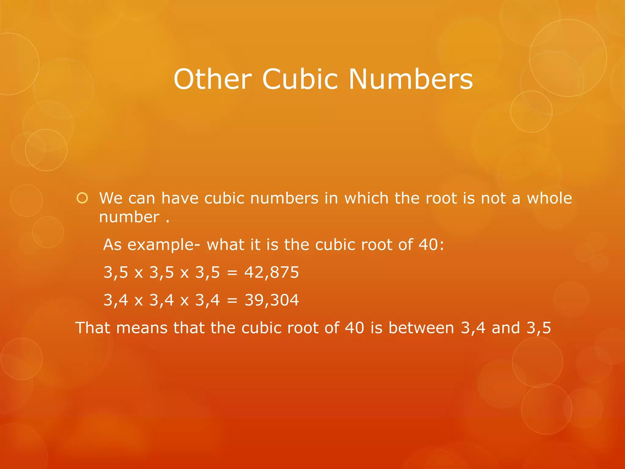 Other Cubic Numbers
We can have cubic numbers in which the root is not a whole
number .
As example- what it is the cubic root of 40:
3,5 x 3,5 x 3,5 = 42,875
3,4 x 3,4 x 3,4 = 39,304
That means that the cubic root of 40 is between 3,4 and 3,5