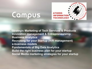
Strategic Marketing of Tech Services & Products

Innovation management & Entrepreneurship

Business Analytics

Recruiting for your Startup (H/R management)

e-business models

Fundamentals of Big Data Analytics

Build the right business plan for your startup

Social Media marketing strategies for your startup
Campus
 