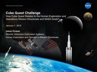 National Aeronautics and Space Administration
Cube Quest Challenge
How Cube Quest Relates to the Human Exploration and
Operations Mission Directorate and NASA Goals
January 7, 2015
Jason Crusan
Director, Advanced Exploration Systems
Human Exploration and Operations Mission Directorate
 