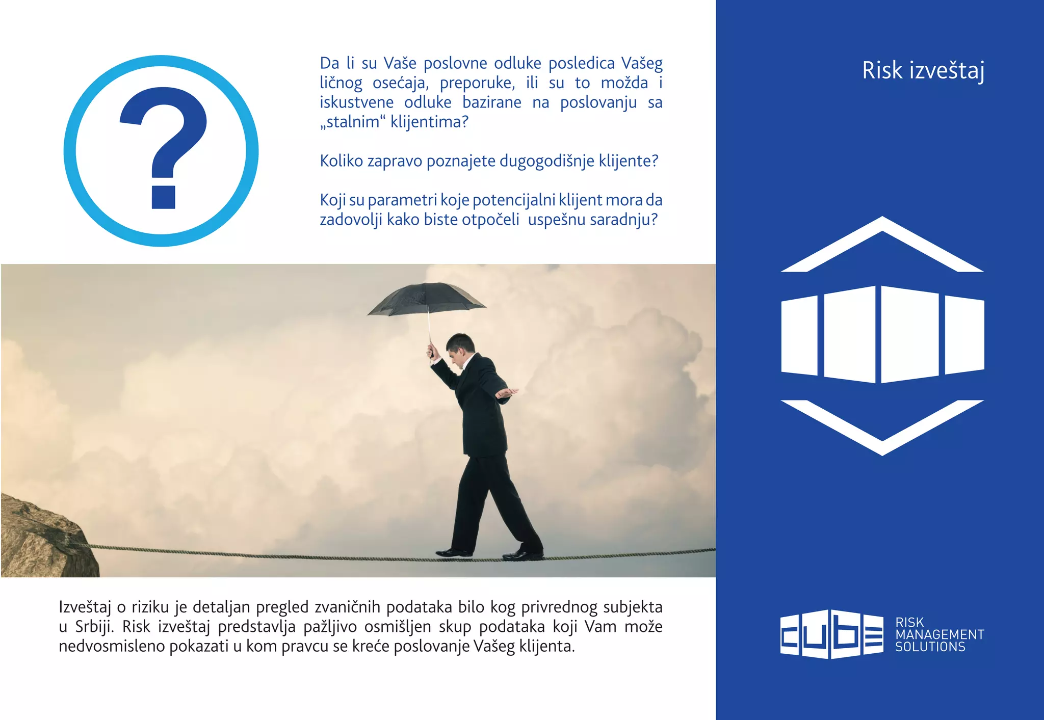 Da li su Vaše poslovne odluke posledica Vašeg
ličnog osećaja, preporuke, ili su to možda i
iskustvene odluke bazirane na poslovanju sa
„stalnim“ klijentima?
Koliko zapravo poznajete dugogodišnje klijente?
Koji su parametri koje potencijalni klijent morada
zadovolji kako biste otpočeli uspešnu saradnju?
Risk izveštaj
Izveštaj o riziku je detaljan pregled zvaničnih podataka bilo kog privrednog subjekta
u Srbiji. Risk izveštaj predstavlja pažljivo osmišljen skup podataka koji Vam može
nedvosmisleno pokazati u kom pravcu se kreće poslovanje Vašeg klijenta.
 