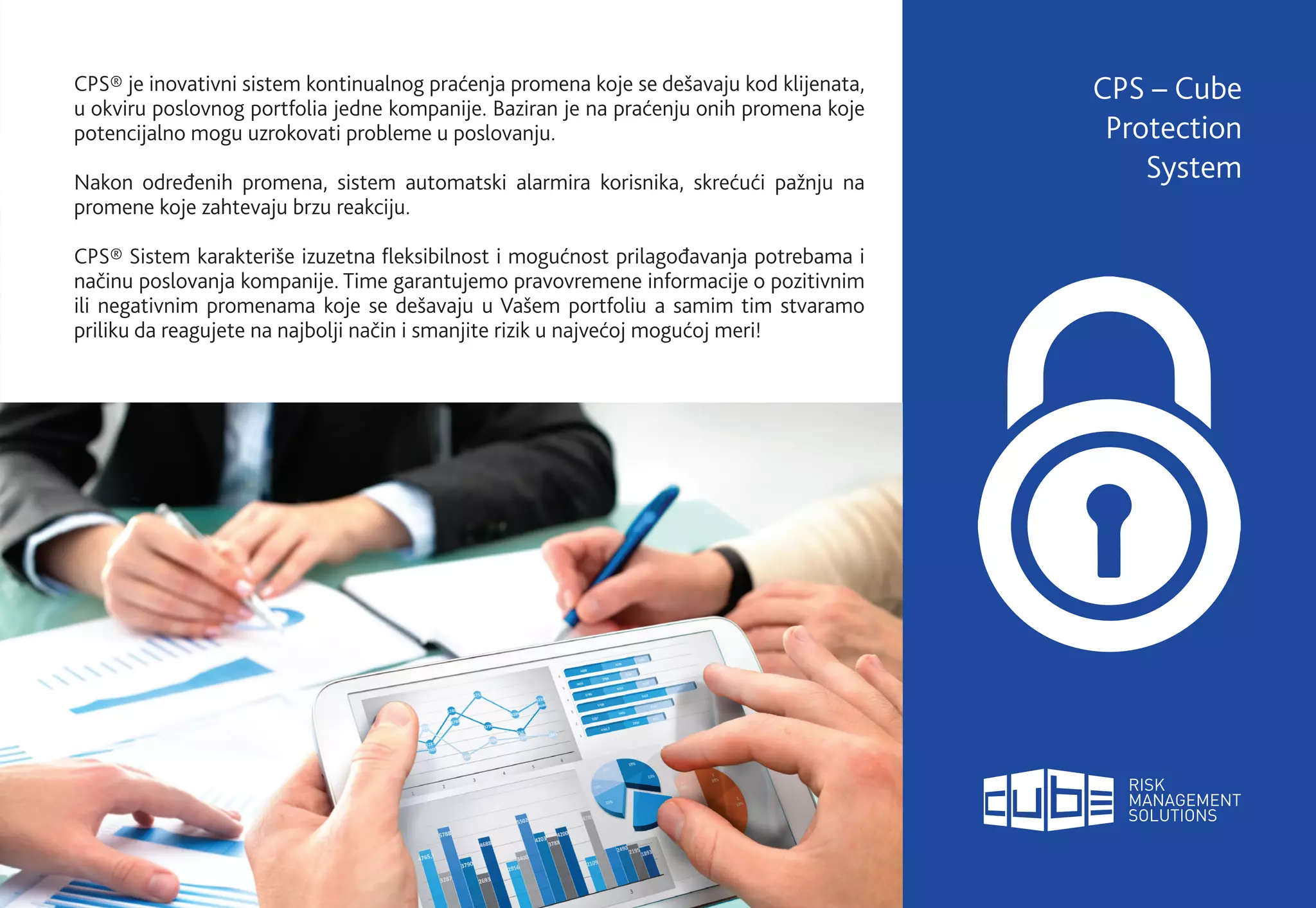 CPS® je inovativni sistem kontinualnog praćenja promena koje se dešavaju kod klijenata,
u okviru poslovnog portfolia jedne kompanije. Baziran je na praćenju onih promena koje
potencijalno mogu uzrokovati probleme u poslovanju.
Nakon određenih promena, sistem automatski alarmira korisnika, skrećući pažnju na
promene koje zahtevaju brzu reakciju.
CPS® Sistem karakteriše izuzetna fleksibilnost i mogućnost prilagođavanja potrebama i
načinu poslovanja kompanije. Time garantujemo pravovremene informacije o pozitivnim
ili negativnim promenama koje se dešavaju u Vašem portfoliu a samim tim stvaramo
priliku da reagujete na najbolji način i smanjite rizik u najvećoj mogućoj meri!
CPS – Cube
Protection
System
 