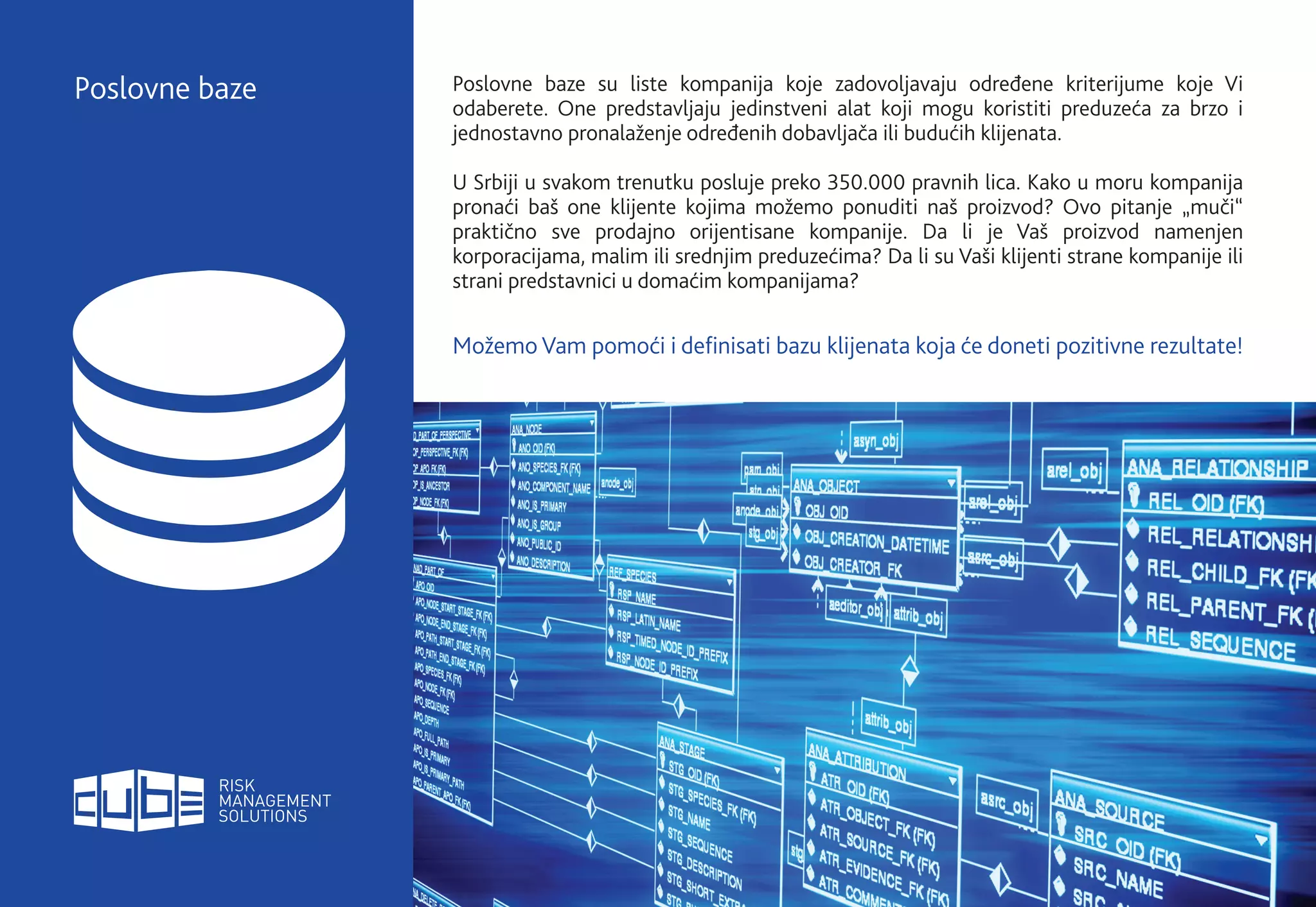 Poslovne baze su liste kompanija koje zadovoljavaju određene kriterijume koje Vi
odaberete. One predstavljaju jedinstveni alat koji mogu koristiti preduzeća za brzo i
jednostavno pronalaženje određenih dobavljača ili budućih klijenata.
U Srbiji u svakom trenutku posluje preko 350.000 pravnih lica. Kako u moru kompanija
pronaći baš one klijente kojima možemo ponuditi naš proizvod? Ovo pitanje „muči“
praktično sve prodajno orijentisane kompanije. Da li je Vaš proizvod namenjen
korporacijama, malim ili srednjim preduzećima? Da li su Vaši klijenti strane kompanije ili
strani predstavnici u domaćim kompanijama?
Možemo Vam pomoći i definisati bazu klijenata koja će doneti pozitivne rezultate!
Poslovne baze
 