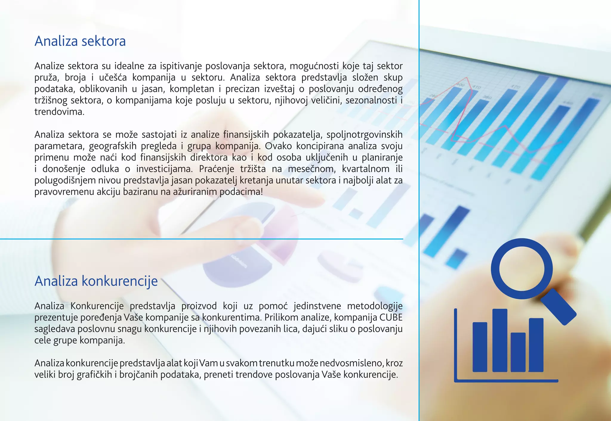 Analize sektora su idealne za ispitivanje poslovanja sektora, mogućnosti koje taj sektor
pruža, broja i učešća kompanija u sektoru. Analiza sektora predstavlja složen skup
podataka, oblikovanih u jasan, kompletan i precizan izveštaj o poslovanju određenog
tržišnog sektora, o kompanijama koje posluju u sektoru, njihovoj veličini, sezonalnosti i
trendovima.
Analiza sektora se može sastojati iz analize finansijskih pokazatelja, spoljnotrgovinskih
parametara, geografskih pregleda i grupa kompanija. Ovako koncipirana analiza svoju
primenu može naći kod finansijskih direktora kao i kod osoba uključenih u planiranje
i donošenje odluka o investicijama. Praćenje tržišta na mesečnom, kvartalnom ili
polugodišnjem nivou predstavlja jasan pokazatelj kretanja unutar sektora i najbolji alat za
pravovremenu akciju baziranu na ažuriranim podacima!
Analiza Konkurencije predstavlja proizvod koji uz pomoć jedinstvene metodologije
prezentuje poređenja Vaše kompanije sa konkurentima. Prilikom analize, kompanija CUBE
sagledava poslovnu snagu konkurencije i njihovih povezanih lica, dajući sliku o poslovanju
cele grupe kompanija.
AnalizakonkurencijepredstavljaalatkojiVamusvakomtrenutkumoženedvosmisleno,kroz
veliki broj grafičkih i brojčanih podataka, preneti trendove poslovanja Vaše konkurencije.
Analiza sektora
Analiza konkurencije
 