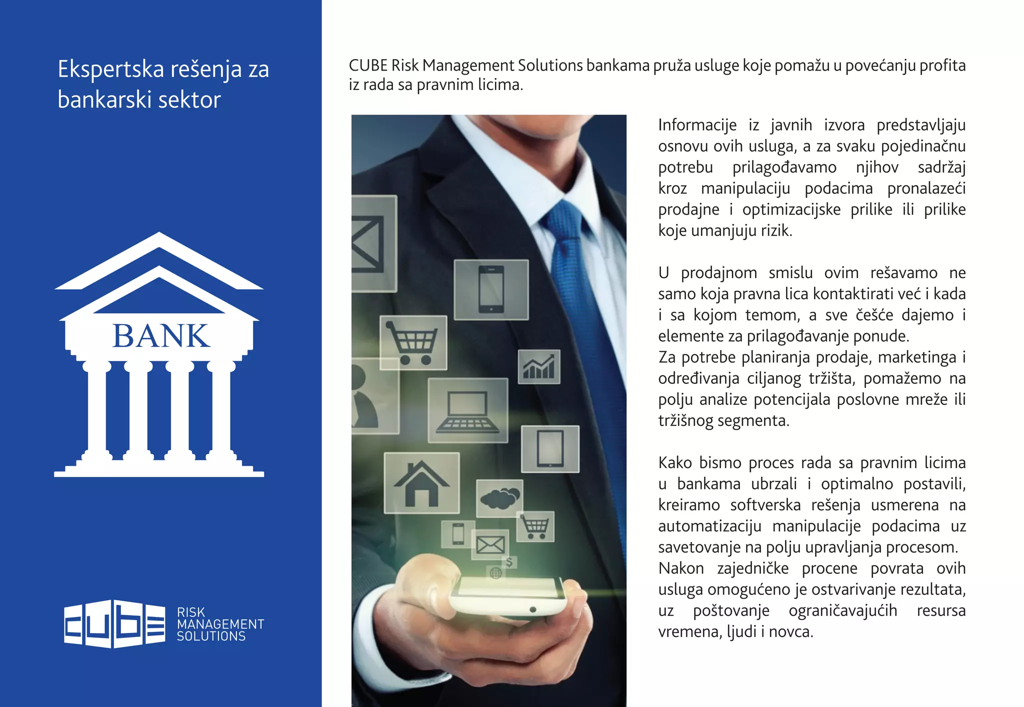 CUBE Risk Management Solutions bankama pruža usluge koje pomažu u povećanju profita
iz rada sa pravnim licima.
Ekspertska rešenja za
bankarski sektor
Informacije iz javnih izvora predstavljaju
osnovu ovih usluga, a za svaku pojedinačnu
potrebu prilagođavamo njihov sadržaj
kroz manipulaciju podacima pronalazeći
prodajne i optimizacijske prilike ili prilike
koje umanjuju rizik.
U prodajnom smislu ovim rešavamo ne
samo koja pravna lica kontaktirati već i kada
i sa kojom temom, a sve češće dajemo i
elemente za prilagođavanje ponude.
Za potrebe planiranja prodaje, marketinga i
određivanja ciljanog tržišta, pomažemo na
polju analize potencijala poslovne mreže ili
tržišnog segmenta.
Kako bismo proces rada sa pravnim licima
u bankama ubrzali i optimalno postavili,
kreiramo softverska rešenja usmerena na
automatizaciju manipulacije podacima uz
savetovanje na polju upravljanja procesom.
Nakon zajedničke procene povrata ovih
usluga omogućeno je ostvarivanje rezultata,
uz poštovanje ograničavajućih resursa
vremena, ljudi i novca.
 