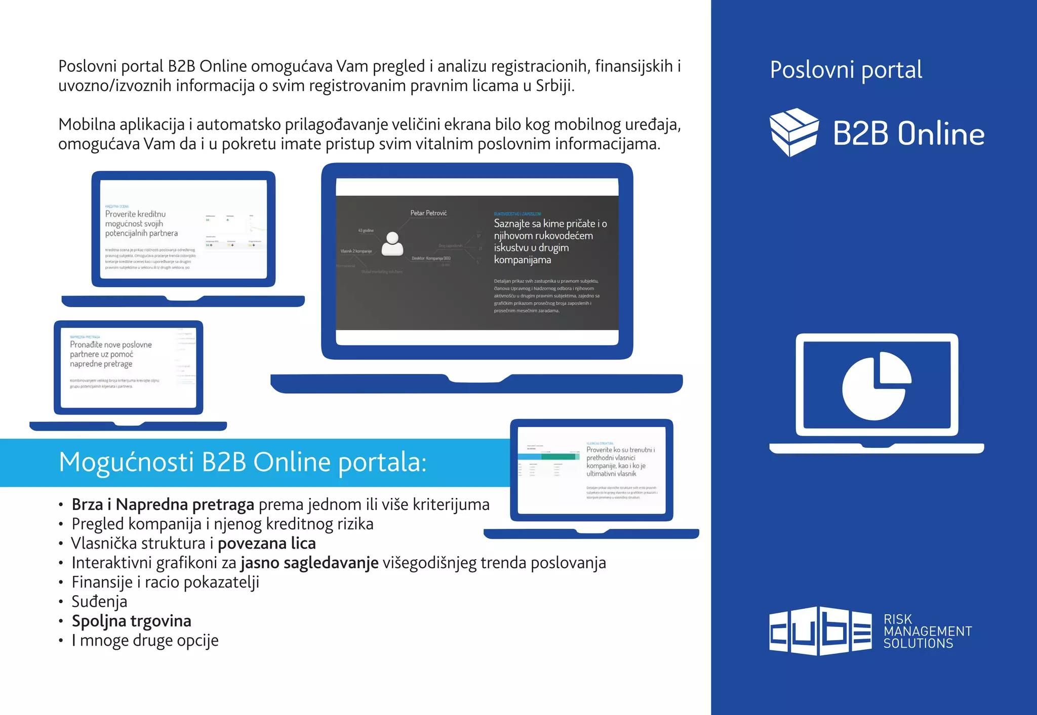 Poslovni portal B2B Online omogućava Vam pregled i analizu registracionih, finansijskih i
uvozno/izvoznih informacija o svim registrovanim pravnim licama u Srbiji.
Mobilna aplikacija i automatsko prilagođavanje veličini ekrana bilo kog mobilnog uređaja,
omogućava Vam da i u pokretu imate pristup svim vitalnim poslovnim informacijama.
Mogućnosti B2B Online portala:
• Brza i Napredna pretraga prema jednom ili više kriterijuma
• Pregled kompanija i njenog kreditnog rizika
• Vlasnička struktura i povezana lica
• Interaktivni grafikoni za jasno sagledavanje višegodišnjeg trenda poslovanja
• Finansije i racio pokazatelji
• Suđenja
• Spoljna trgovina
• I mnoge druge opcije
Poslovni portal
 