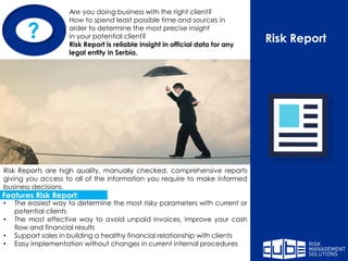 Risk Report
Are you doing business with the right client?
How to spend least possible time and sources in
order to determine the most precise insight
in your potential client?
Risk Report is reliable insight in official data for any
legal entity in Serbia.
Risk Reports are high quality, manually checked, comprehensive reports
giving you access to all of the information you require to make informed
business decisions.
• The easiest way to determine the most risky parameters with current or
potential clients
• The most effective way to avoid unpaid invoices, improve your cash
flow and financial results
• Support sales in building a healthy financial relationship with clients
• Easy implementation without changes in current internal procedures
?
Features Risk Report:
 
