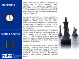 Monitoring
Portfolio Analysis
Portfolio Analysis represents set of detailed
analysis of all or selected business partners of
the company. By understanding the relative
value and risk of doing business with each
customer, you can begin to focus sales and
marketing efforts on the most profitable ones
and those with least risk.
Portfolio Analysis allows you to identify and
examine indicators what affect customers
potential and credit risk. Based on the most
recent data, summary reporting will show
customers with low liquidity, deteriorating
solvency, and overall downward business
trends.
Monitoring is business tool that allows you to
monitor daily or montly changes in your
portfolio. Your customer, supplier and
competitor data are constantly changing.
Our experience shows that effective credit
monitoring can help you reduce credit losses
by 10 to 20 percent.
Monitoring can help you remain current on
changes in your customers’ data that could
negatively affect your business. Cube
monitoring tracks changes on daily basis and
delivers reports to your email. Cube is able to
track all publicly available information about
the company.
 