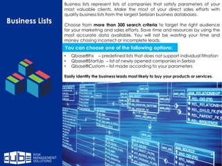 Business lists represent lists of companies that satisfy parameters of your
most valuable clients. Make the most of your direct sales efforts with
quality business lists from the largest Serbian business databases.
Choose from more than 300 search criteria to target the right audience
for your marketing and sales efforts. Save time and resources by using the
most accurate data available. You will not be wasting your time and
money chasing incorrect or incomplete leads.
• Qbase®Fix – predefined lists that does not support individual filtration
• Qbase®StartUp – list of newly opened companies in Serbia
• Qbase®Custom – list made according to your parameters
Easily identify the business leads most likely to buy your products or services.
Business Lists
You can choose one of the following options:
 