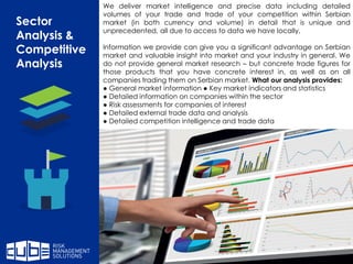 Sector
Analysis &
Competitive
Analysis
We deliver market intelligence and precise data including detailed
volumes of your trade and trade of your competition within Serbian
market (in both currency and volume) in detail that is unique and
unprecedented, all due to access to data we have locally.
Information we provide can give you a significant advantage on Serbian
market and valuable insight into market and your industry in general. We
do not provide general market research – but concrete trade figures for
those products that you have concrete interest in, as well as on all
companies trading them on Serbian market. What our analysis provides:
● General market information ● Key market indicators and statistics
● Detailed information on companies within the sector
● Risk assessments for companies of interest
● Detailed external trade data and analysis
● Detailed competition intelligence and trade data
 