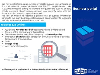Business portal
We have collected a large number of reliable business relevant data, so
far. It includes full business profiles of over 800.000 companies and over
1.000.000 managers aiming to facilitate the quality and success of daily
made decisions about business partners you currently work with but
those you plan to start cooperation as well.
We are on mission to redefine a present use of business information
aiming to turn daily business challenges and opportunities into successful
decisions - whatever we define as a success.
• Quick and Advanced Search according to one or more criteria
• Review of the company and its credit risk
• The ownership structure of the company and related parties
• Interactive charts for clear perception of multi-year trend of business
• Finance and financial ratios
• Trials
• Foreign Trade
• And many other options
All in one place. Just one click. Information that makes the difference!
Features B2B Online:
 
