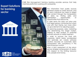 The information from public sources
represent based on these services, and
for each individual the need to adapt
their content through the manipulation
of data by finding sales and
optimization opportunities or
opportunities that reduce risk.
In sales terms this does not solve only
that legal persons contacted but when
and with that theme, but more often
we give elements for adjusting supply.
For planning purposes, sales, marketing
and determining the target market,
helping to field analysis of potential
business network or market segment.
In order to process the work with
corporate clients banks accelerated
and optimally set, create software
solutions focused on automate data
manipulation with consultancy in the
field of process control.
After a joint assessment of the return
service enables achievement of results,
with respect to the limiting resource
time, people and money.
Expert Solutions
for banking
sector
CUBE Risk Management Solutions banking provides services that help
maximize profits from working with companies.
 