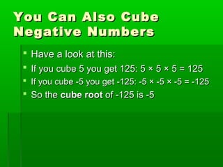 You Can Also Cube
Negative Numbers
 Have a look at this:
 If you cube 5 you get 125: 5 × 5 × 5 = 125
 If you cube -5 you get -125: -5 × -5 × -5 = -125

 So the cube root of -125 is -5

 
