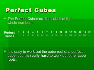 Perfect Cubes
 The Perfect Cubes are the cubes of the
whole numbers:
Perfect
Cubes

1

2

3

4

5

6

7

8

9

10

11

12

13

14

15 etc

1

8

27

64

125

216

343

512

729

1000

1331

1728

2197

2744

3375

 It is easy to work out the cube root of a perfect
cube, but it is really hard to work out other cube
roots.

…

 