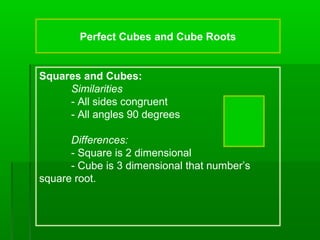 Perfect Cubes and Cube Roots

Squares and Cubes:
Similarities
- All sides congruent
- All angles 90 degrees
Differences:
- Square is 2 dimensional
- Cube is 3 dimensional that number’s
square root.

 