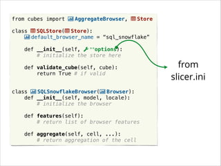from cubes import | AggregateBrowser,
Store
!
class
SQLStore( Store):
| default_browser_name = “sql_snowflake”
!
def __init__(self,
**options):
# initialize the store here
!
def validate_cube(self, cube):
return True # if valid
!
!
class | SQLSnowflakeBrowser(| Browser):
def __init__(self, model, locale):
# initialize the browser
!
def features(self):
# return list of browser features
def aggregate(self, cell, ...):
# return aggregation of the cell

from
slicer.ini

 