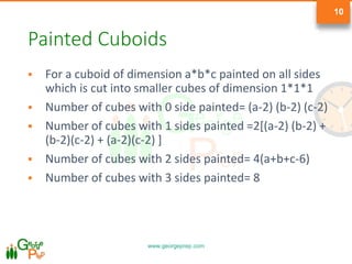 www.georgeprep.com
10
Painted Cuboids
 For a cuboid of dimension a*b*c painted on all sides
which is cut into smaller cubes of dimension 1*1*1
 Number of cubes with 0 side painted= (a-2) (b-2) (c-2)
 Number of cubes with 1 sides painted =2[(a-2) (b-2) +
(b-2)(c-2) + (a-2)(c-2) ]
 Number of cubes with 2 sides painted= 4(a+b+c-6)
 Number of cubes with 3 sides painted= 8
 