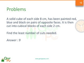 www.georgeprep.com
12
Problems
A solid cube of each side 8 cm, has been painted red,
blue and black on pairs of opposite faces. It is then
cut into cubical blocks of each side 2 cm.
Find the least number of cuts needed.
Answer : 9
 