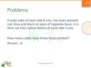 www.georgeprep.com
13
Problems
A solid cube of each side 8 cms, has been painted
red, blue and black on pairs of opposite faces. It is
then cut into cubical blocks of each side 2 cms.
How many cubes have three faces painted?
Answer : 8
 