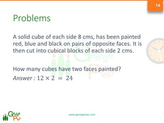 www.georgeprep.com
14
Problems
A solid cube of each side 8 cms, has been painted
red, blue and black on pairs of opposite faces. It is
then cut into cubical blocks of each side 2 cms.
How many cubes have two faces painted?
Answer : 12 × 2 = 24
 